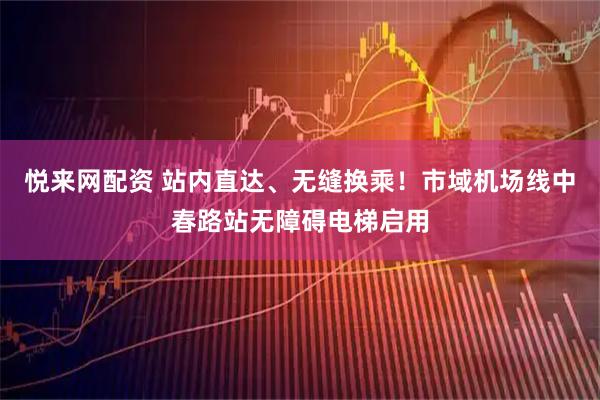 悦来网配资 站内直达、无缝换乘！市域机场线中春路站无障碍电梯启用