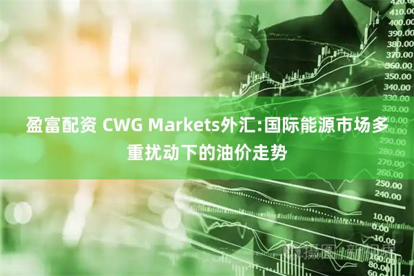 盈富配资 CWG Markets外汇:国际能源市场多重扰动下的油价走势
