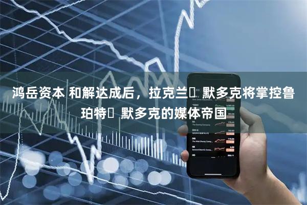 鸿岳资本 和解达成后，拉克兰・默多克将掌控鲁珀特・默多克的媒体帝国