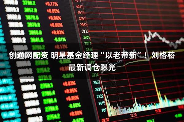 创通网配资 明星基金经理“以老带新”！刘格菘最新调仓曝光
