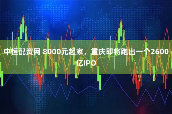中恒配资网 8000元起家，重庆即将跑出一个2600亿IPO