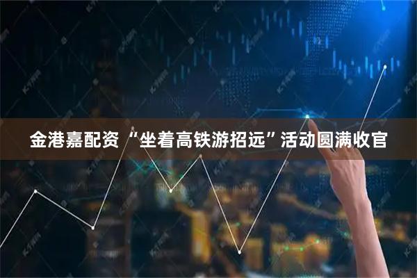 金港嘉配资 “坐着高铁游招远”活动圆满收官