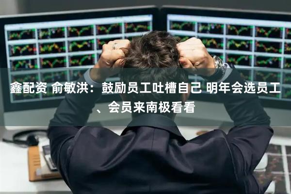 鑫配资 俞敏洪：鼓励员工吐槽自己 明年会选员工、会员来南极看看