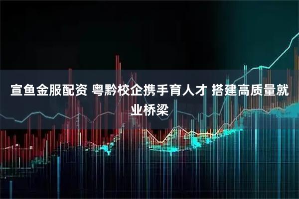 宣鱼金服配资 粤黔校企携手育人才 搭建高质量就业桥梁