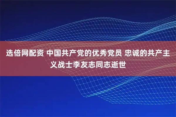 选倍网配资 中国共产党的优秀党员 忠诚的共产主义战士李友志同志逝世